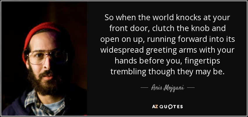 So when the world knocks at your front door, clutch the knob and open on up, running forward into its widespread greeting arms with your hands before you, fingertips trembling though they may be. - Anis Mojgani