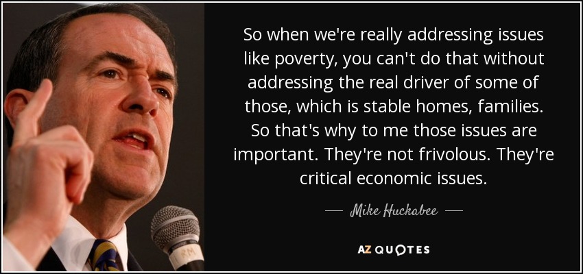 So when we're really addressing issues like poverty, you can't do that without addressing the real driver of some of those, which is stable homes, families. So that's why to me those issues are important. They're not frivolous. They're critical economic issues. - Mike Huckabee