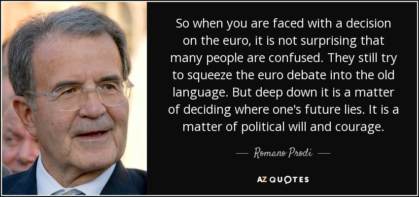 So when you are faced with a decision on the euro, it is not surprising that many people are confused. They still try to squeeze the euro debate into the old language. But deep down it is a matter of deciding where one's future lies. It is a matter of political will and courage. - Romano Prodi