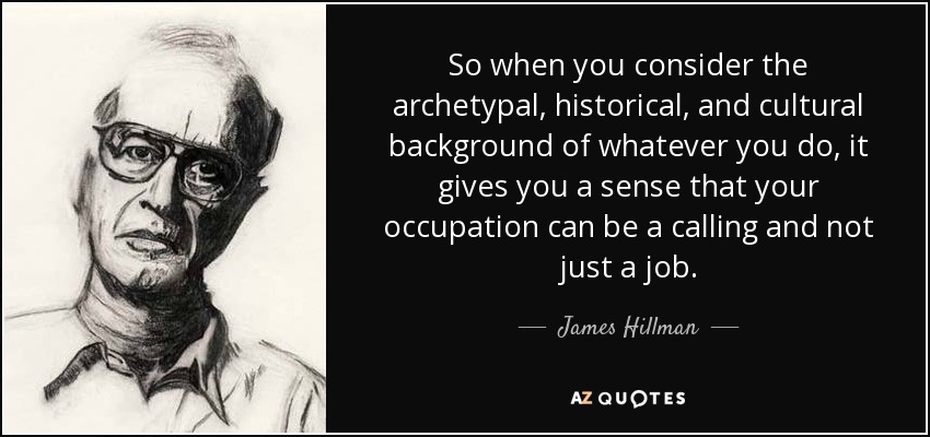So when you consider the archetypal, historical, and cultural background of whatever you do, it gives you a sense that your occupation can be a calling and not just a job. - James Hillman