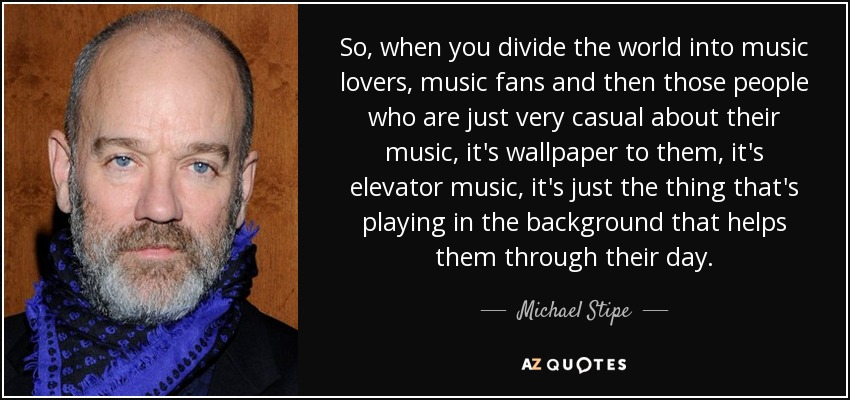 So, when you divide the world into music lovers, music fans and then those people who are just very casual about their music, it's wallpaper to them, it's elevator music, it's just the thing that's playing in the background that helps them through their day. - Michael Stipe