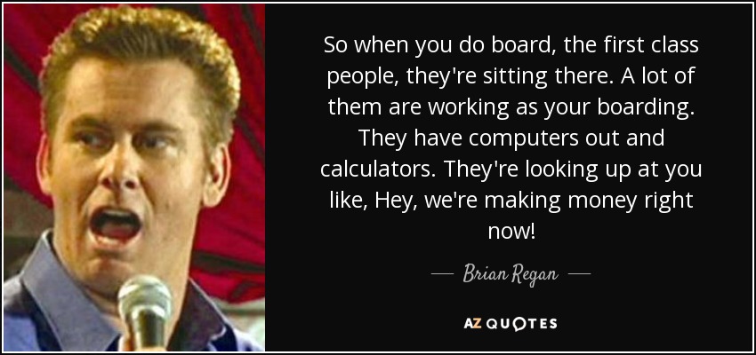 So when you do board, the first class people, they're sitting there. A lot of them are working as your boarding. They have computers out and calculators. They're looking up at you like, Hey, we're making money right now! - Brian Regan