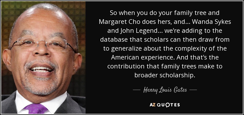 So when you do your family tree and Margaret Cho does hers, and... Wanda Sykes and John Legend... we're adding to the database that scholars can then draw from to generalize about the complexity of the American experience. And that's the contribution that family trees make to broader scholarship. - Henry Louis Gates