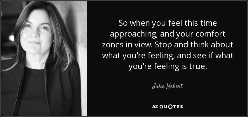 So when you feel this time approaching, and your comfort zones in view. Stop and think about what you're feeling, and see if what you're feeling is true. - Julie Hebert