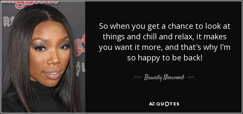 So when you get a chance to look at things and chill and relax, it makes you want it more, and that's why I'm so happy to be back! - Brandy Norwood
