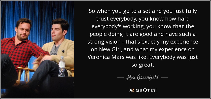 So when you go to a set and you just fully trust everybody, you know how hard everybody's working, you know that the people doing it are good and have such a strong vision - that's exactly my experience on New Girl, and what my experience on Veronica Mars was like. Everybody was just so great. - Max Greenfield