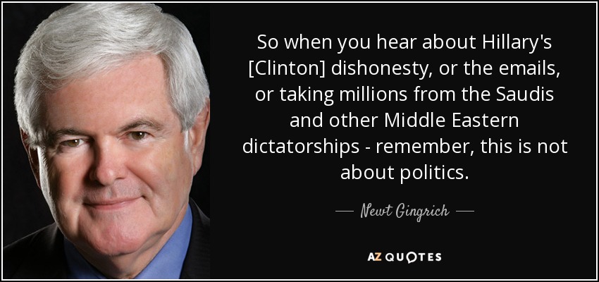 So when you hear about Hillary's [Clinton] dishonesty, or the emails, or taking millions from the Saudis and other Middle Eastern dictatorships - remember, this is not about politics. - Newt Gingrich