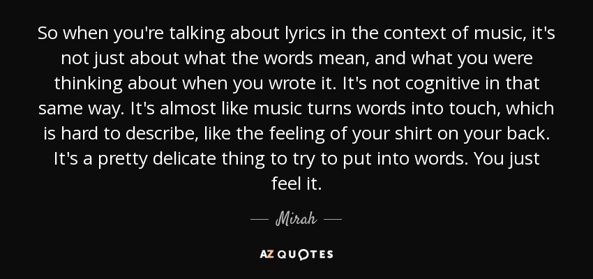 So when you're talking about lyrics in the context of music, it's not just about what the words mean, and what you were thinking about when you wrote it. It's not cognitive in that same way. It's almost like music turns words into touch, which is hard to describe, like the feeling of your shirt on your back. It's a pretty delicate thing to try to put into words. You just feel it. - Mirah