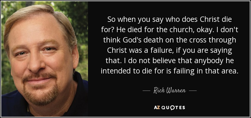 So when you say who does Christ die for? He died for the church, okay. I don't think God's death on the cross through Christ was a failure, if you are saying that. I do not believe that anybody he intended to die for is failing in that area. - Rick Warren