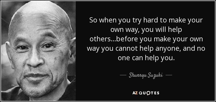 So when you try hard to make your own way, you will help others...before you make your own way you cannot help anyone, and no one can help you. - Shunryu Suzuki