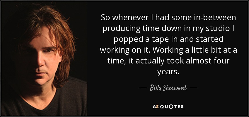 So whenever I had some in-between producing time down in my studio I popped a tape in and started working on it. Working a little bit at a time, it actually took almost four years. - Billy Sherwood