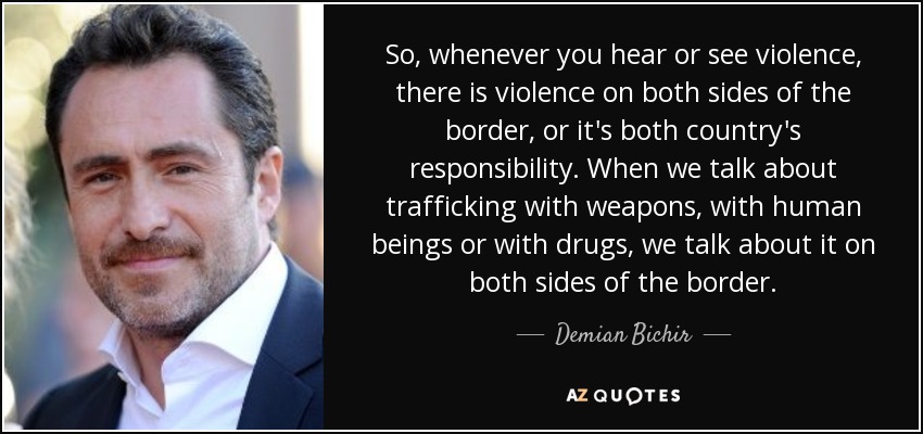 So, whenever you hear or see violence, there is violence on both sides of the border, or it's both country's responsibility. When we talk about trafficking with weapons, with human beings or with drugs, we talk about it on both sides of the border. - Demian Bichir