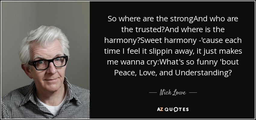 So where are the strongAnd who are the trusted?And where is the harmony?Sweet harmony -'cause each time I feel it slippin away, it just makes me wanna cry:What's so funny 'bout Peace, Love, and Understanding? - Nick Lowe