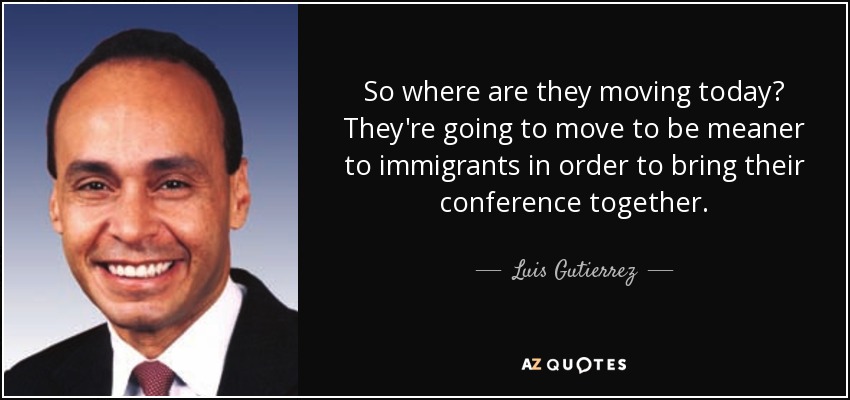 So where are they moving today? They're going to move to be meaner to immigrants in order to bring their conference together. - Luis Gutierrez
