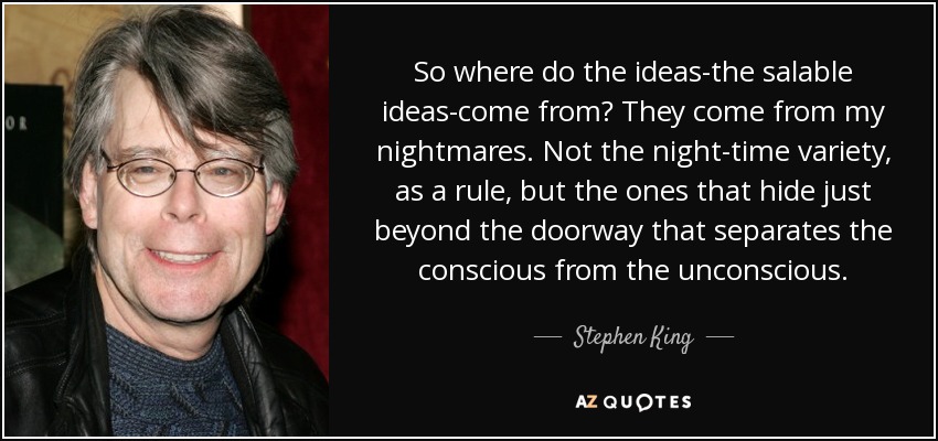 So where do the ideas-the salable ideas-come from? They come from my nightmares. Not the night-time variety, as a rule, but the ones that hide just beyond the doorway that separates the conscious from the unconscious. - Stephen King