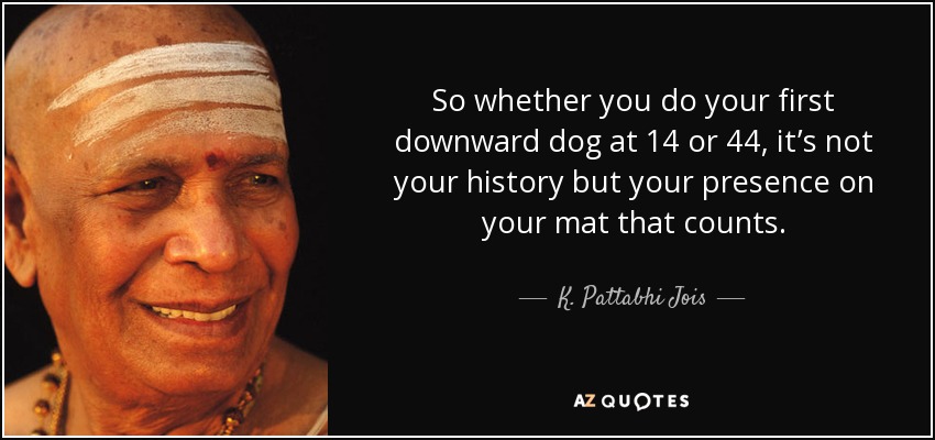 So whether you do your first downward dog at 14 or 44, it’s not your history but your presence on your mat that counts. - K. Pattabhi Jois