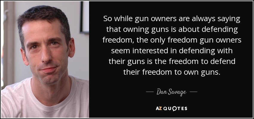 So while gun owners are always saying that owning guns is about defending freedom, the only freedom gun owners seem interested in defending with their guns is the freedom to defend their freedom to own guns. - Dan Savage