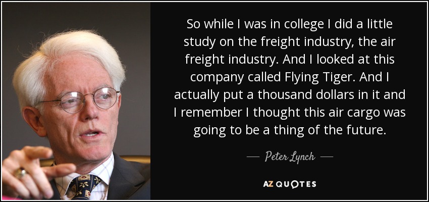So while I was in college I did a little study on the freight industry, the air freight industry. And I looked at this company called Flying Tiger. And I actually put a thousand dollars in it and I remember I thought this air cargo was going to be a thing of the future. - Peter Lynch