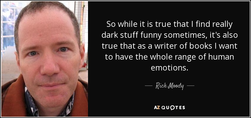 So while it is true that I find really dark stuff funny sometimes, it's also true that as a writer of books I want to have the whole range of human emotions. - Rick Moody