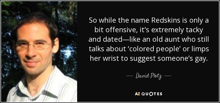 So while the name Redskins is only a bit offensive, it’s extremely tacky and dated—like an old aunt who still talks about ‘colored people’ or limps her wrist to suggest someone’s gay. - David Plotz