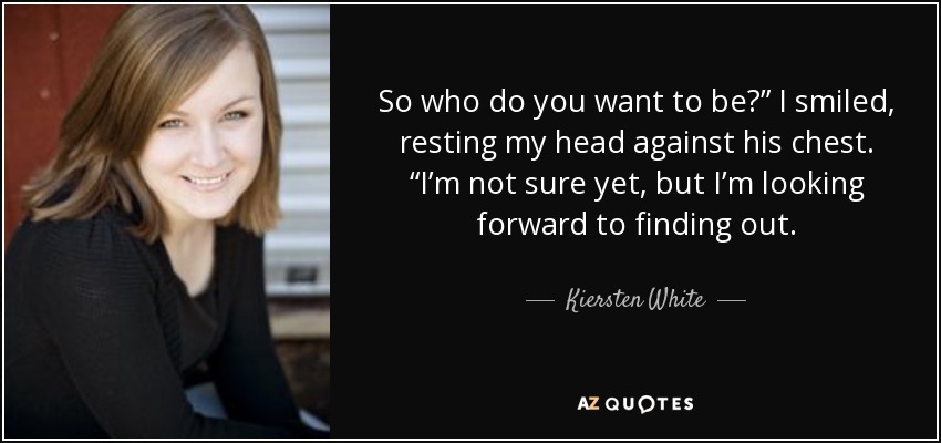 So who do you want to be?” I smiled, resting my head against his chest. “I’m not sure yet, but I’m looking forward to finding out. - Kiersten White