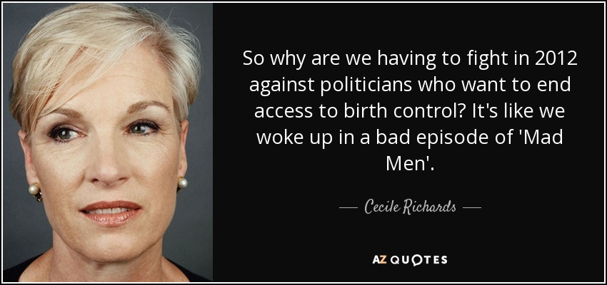So why are we having to fight in 2012 against politicians who want to end access to birth control? It's like we woke up in a bad episode of 'Mad Men'. - Cecile Richards