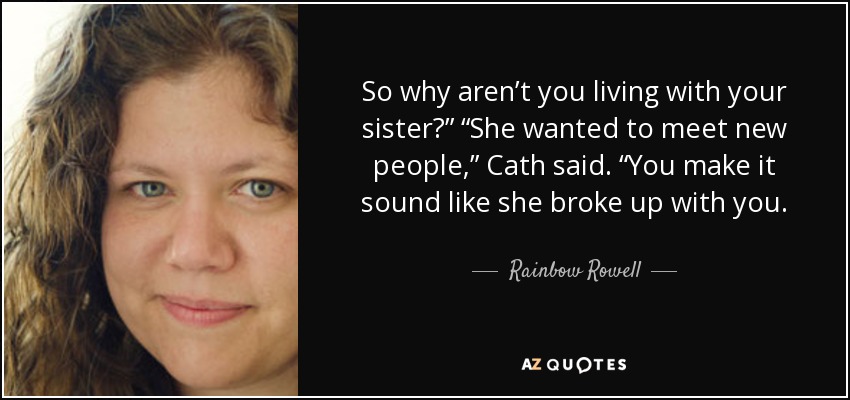 So why aren’t you living with your sister?” “She wanted to meet new people,” Cath said. “You make it sound like she broke up with you. - Rainbow Rowell