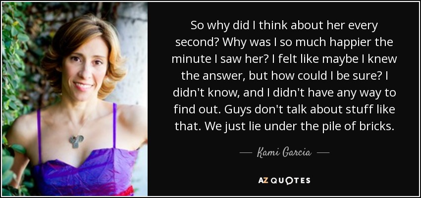 So why did I think about her every second? Why was I so much happier the minute I saw her? I felt like maybe I knew the answer, but how could I be sure? I didn't know, and I didn't have any way to find out. Guys don't talk about stuff like that. We just lie under the pile of bricks. - Kami Garcia