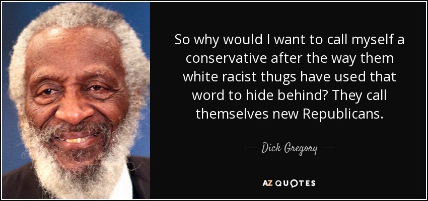So why would I want to call myself a conservative after the way them white racist thugs have used that word to hide behind? They call themselves new Republicans. - Dick Gregory