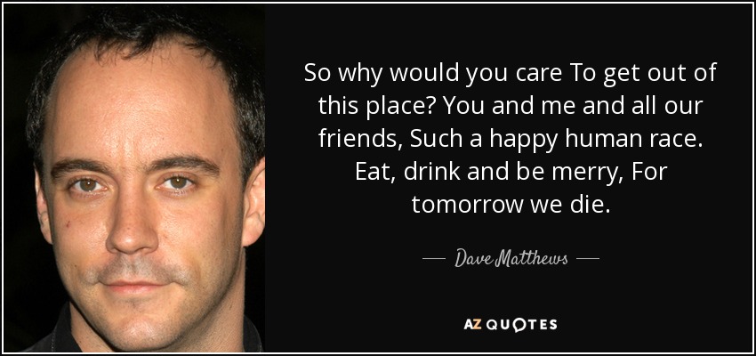 So why would you care To get out of this place? You and me and all our friends, Such a happy human race. Eat, drink and be merry, For tomorrow we die. - Dave Matthews