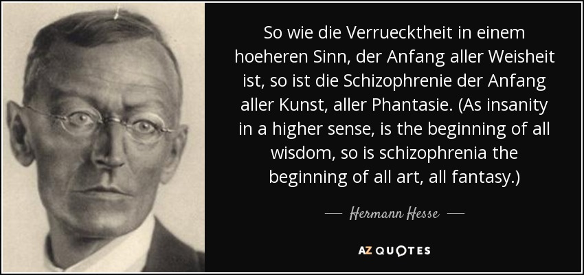 So wie die Verruecktheit in einem hoeheren Sinn, der Anfang aller Weisheit ist, so ist die Schizophrenie der Anfang aller Kunst, aller Phantasie. (As insanity in a higher sense, is the beginning of all wisdom, so is schizophrenia the beginning of all art, all fantasy.) - Hermann Hesse