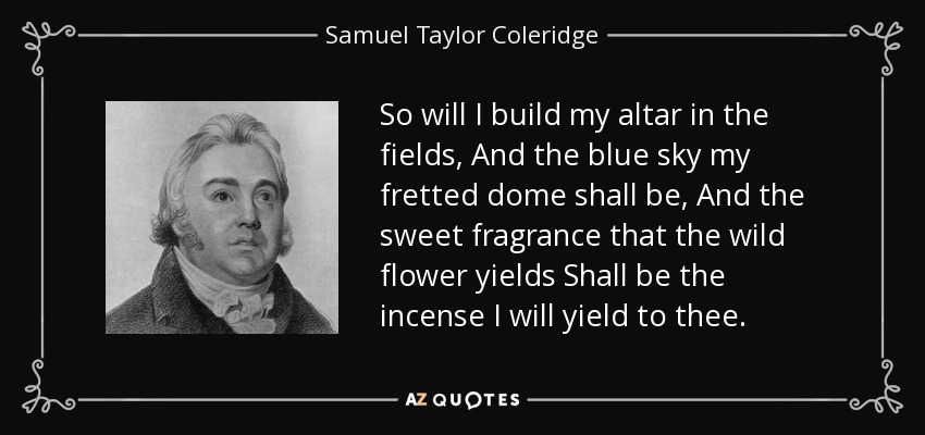 So will I build my altar in the fields, And the blue sky my fretted dome shall be, And the sweet fragrance that the wild flower yields Shall be the incense I will yield to thee. - Samuel Taylor Coleridge