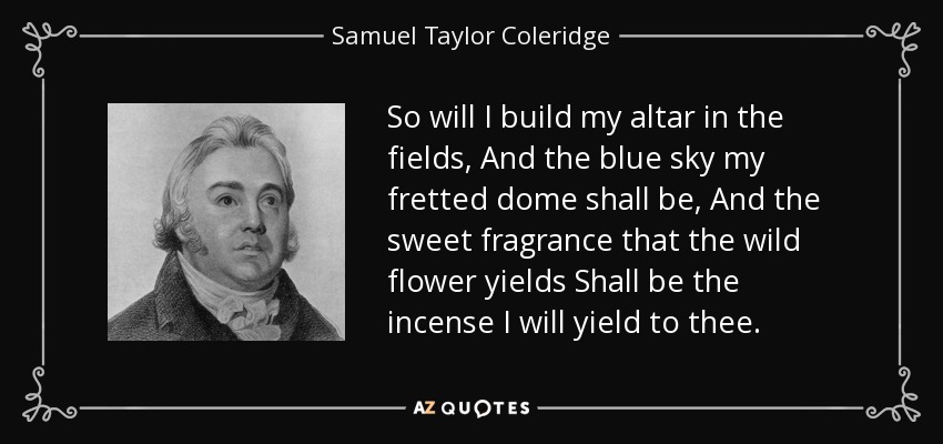 So will I build my altar in the fields, And the blue sky my fretted dome shall be, And the sweet fragrance that the wild flower yields Shall be the incense I will yield to thee. - Samuel Taylor Coleridge