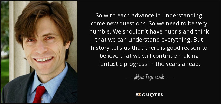 So with each advance in understanding come new questions. So we need to be very humble. We shouldn’t have hubris and think that we can understand everything. But history tells us that there is good reason to believe that we will continue making fantastic progress in the years ahead. - Max Tegmark