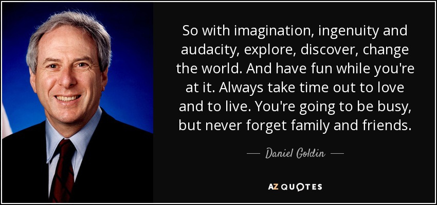 So with imagination, ingenuity and audacity, explore, discover, change the world. And have fun while you're at it. Always take time out to love and to live. You're going to be busy, but never forget family and friends. - Daniel Goldin