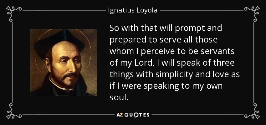 So with that will prompt and prepared to serve all those whom I perceive to be servants of my Lord, I will speak of three things with simplicity and love as if I were speaking to my own soul. - Ignatius of Loyola