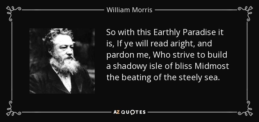 So with this Earthly Paradise it is, If ye will read aright, and pardon me, Who strive to build a shadowy isle of bliss Midmost the beating of the steely sea. - William Morris