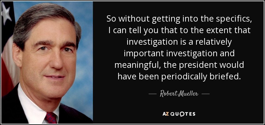 So without getting into the specifics, I can tell you that to the extent that investigation is a relatively important investigation and meaningful, the president would have been periodically briefed. - Robert Mueller