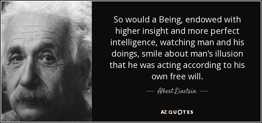 So would a Being, endowed with higher insight and more perfect intelligence, watching man and his doings, smile about man's illusion that he was acting according to his own free will. - Albert Einstein