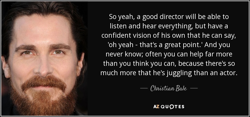 So yeah, a good director will be able to listen and hear everything, but have a confident vision of his own that he can say, 'oh yeah - that's a great point.' And you never know; often you can help far more than you think you can, because there's so much more that he's juggling than an actor. - Christian Bale