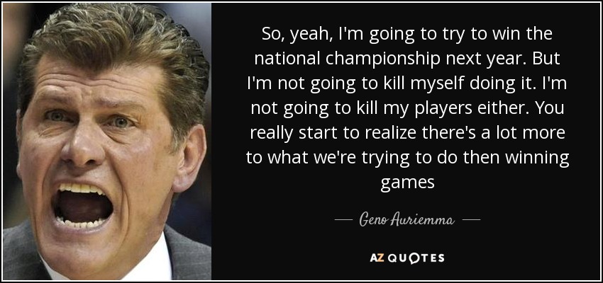 So, yeah, I'm going to try to win the national championship next year. But I'm not going to kill myself doing it. I'm not going to kill my players either. You really start to realize there's a lot more to what we're trying to do then winning games - Geno Auriemma