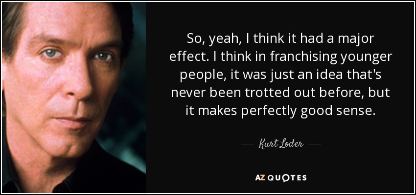 So, yeah, I think it had a major effect. I think in franchising younger people, it was just an idea that's never been trotted out before, but it makes perfectly good sense. - Kurt Loder