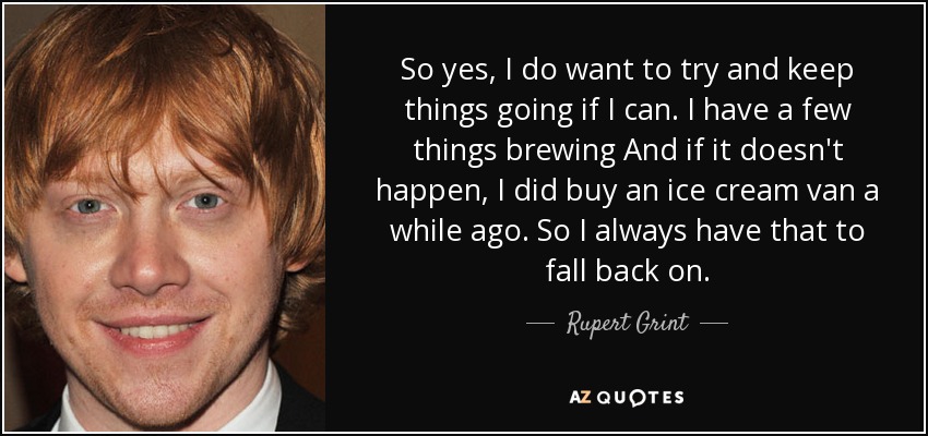 So yes, I do want to try and keep things going if I can. I have a few things brewing And if it doesn't happen, I did buy an ice cream van a while ago. So I always have that to fall back on. - Rupert Grint