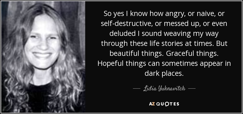 So yes I know how angry, or naive, or self-destructive, or messed up, or even deluded I sound weaving my way through these life stories at times. But beautiful things. Graceful things. Hopeful things can sometimes appear in dark places. - Lidia Yuknavitch