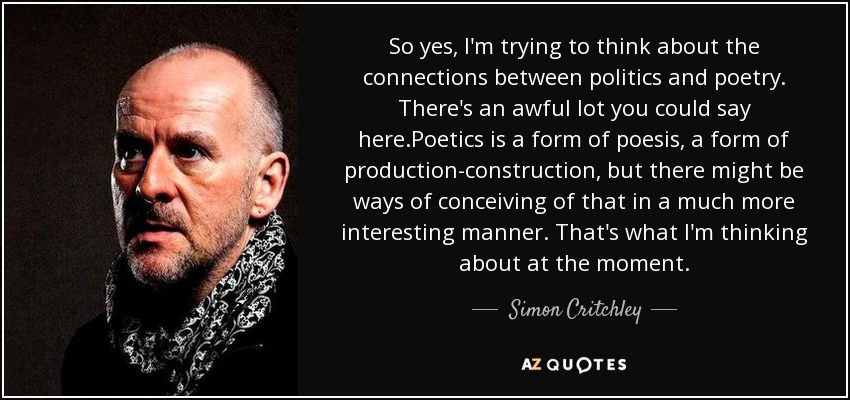 So yes, I'm trying to think about the connections between politics and poetry. There's an awful lot you could say here.Poetics is a form of poesis, a form of production-construction, but there might be ways of conceiving of that in a much more interesting manner. That's what I'm thinking about at the moment. - Simon Critchley