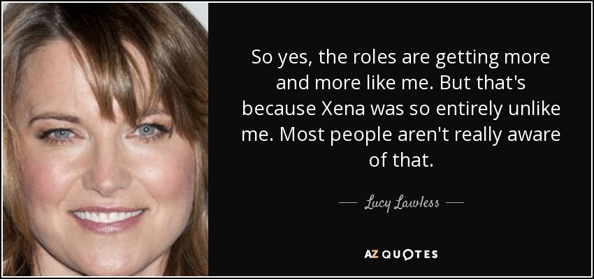 So yes, the roles are getting more and more like me. But that's because Xena was so entirely unlike me. Most people aren't really aware of that. - Lucy Lawless