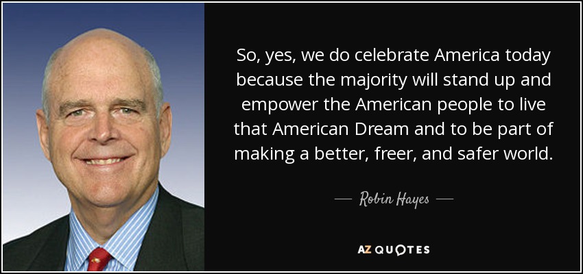 So, yes, we do celebrate America today because the majority will stand up and empower the American people to live that American Dream and to be part of making a better, freer, and safer world. - Robin Hayes