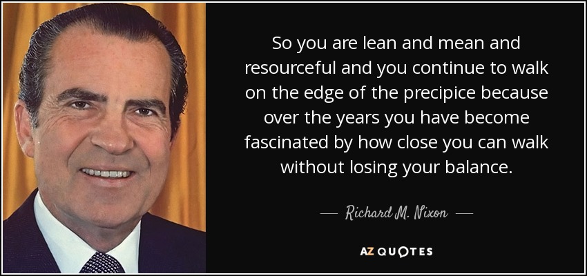 So you are lean and mean and resourceful and you continue to walk on the edge of the precipice because over the years you have become fascinated by how close you can walk without losing your balance. - Richard M. Nixon