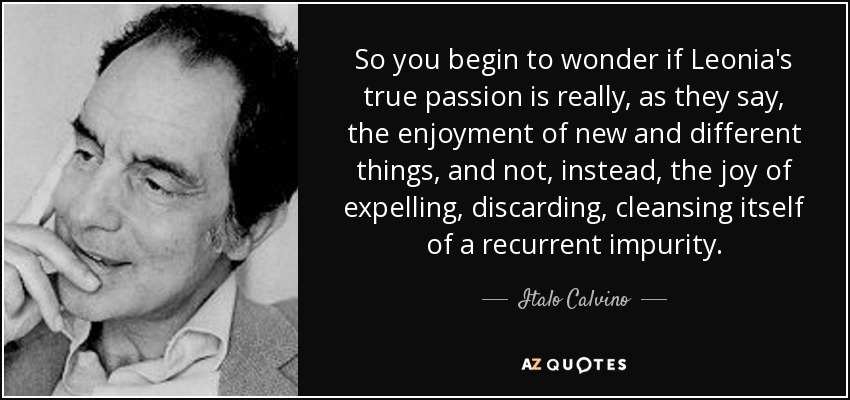 So you begin to wonder if Leonia's true passion is really, as they say, the enjoyment of new and different things, and not, instead, the joy of expelling, discarding, cleansing itself of a recurrent impurity. - Italo Calvino