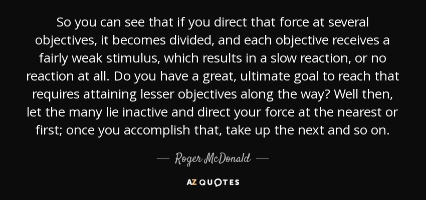 So you can see that if you direct that force at several objectives, it becomes divided, and each objective receives a fairly weak stimulus, which results in a slow reaction, or no reaction at all. Do you have a great, ultimate goal to reach that requires attaining lesser objectives along the way? Well then, let the many lie inactive and direct your force at the nearest or first; once you accomplish that, take up the next and so on. - Roger McDonald